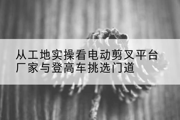 临江电动剪叉升降平台厂家-从工地实操看电动剪叉平台厂家与登高车挑选门道