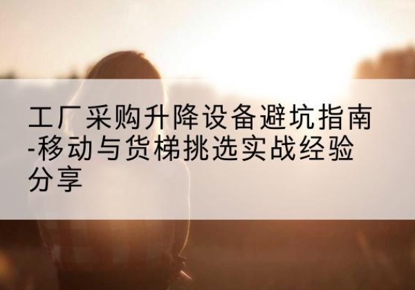 临江移动式升降机怎么选-工厂采购升降设备避坑指南-移动与货梯挑选实战经验分享
