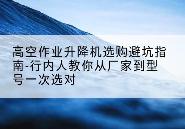 临江升降平台厂家-高空作业升降机选购避坑指南-行内人教你从厂家到型号一次选对