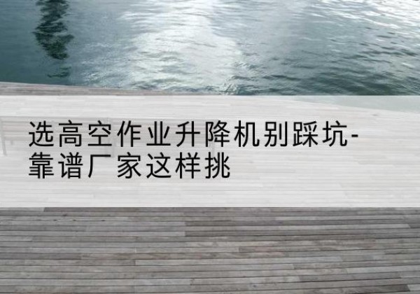 临江剪叉式升降机厂家-选高空作业升降机别踩坑-靠谱厂家这样挑