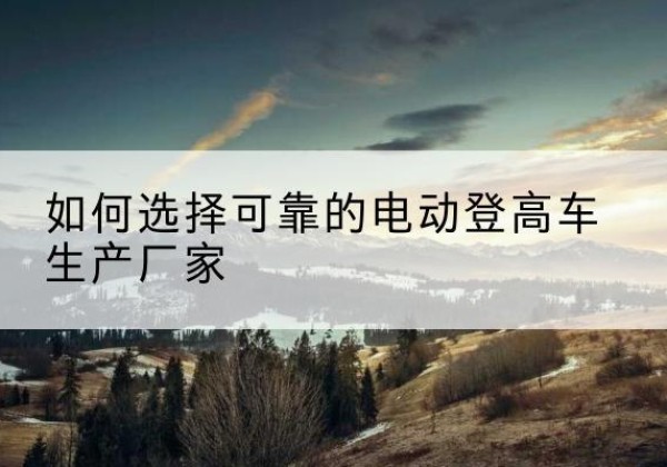 临江电动登高车厂家-如何选择可靠的电动登高车生产厂家