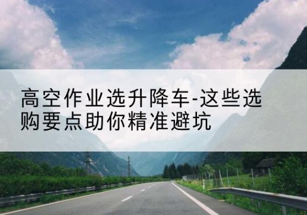 临江升降车厂家-高空作业选升降车-这些选购要点助你*避坑
