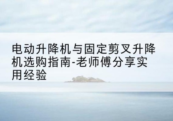 临江电动升降机怎么选-电动升降机与固定剪叉升降机选购指南-老师傅分享实用经验