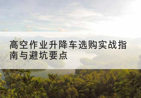 临江升降车怎么选-高空作业升降车选购实战指南与避坑要点