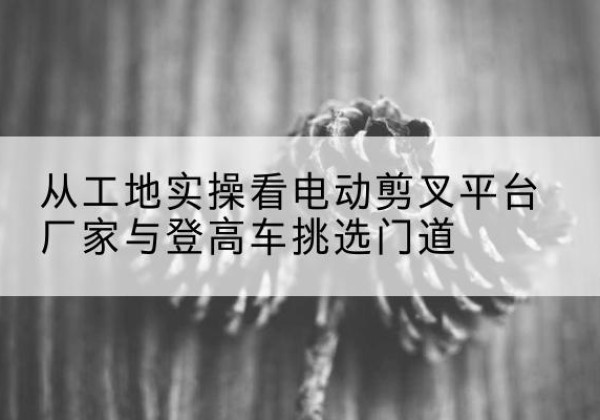 临江电动剪叉升降平台厂家-从工地实操看电动剪叉平台厂家与登高车挑选门道