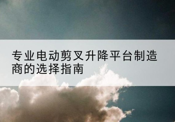 临江电动剪叉升降平台厂家-专业电动剪叉升降平台制造商的选择指南